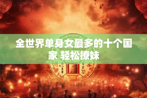 全世界单身女最多的十个国家 轻松撩妹