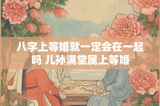 八字上等婚就一定会在一起吗 儿孙满堂属上等婚