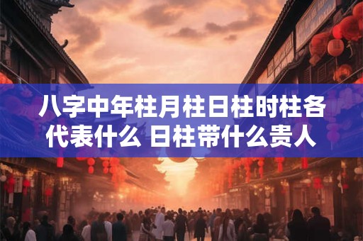 八字中年柱月柱日柱时柱各代表什么 日柱带什么贵人最好
