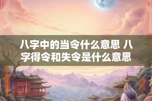 八字中的当令什么意思 八字得令和失令是什么意思