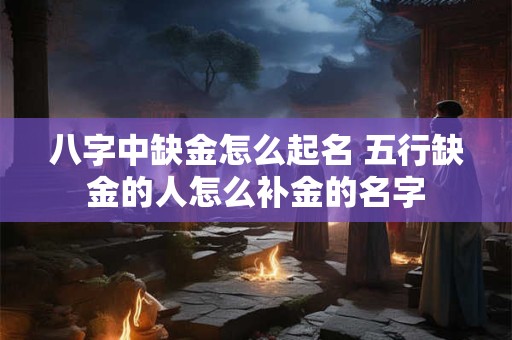 八字中缺金怎么起名 五行缺金的人怎么补金的名字