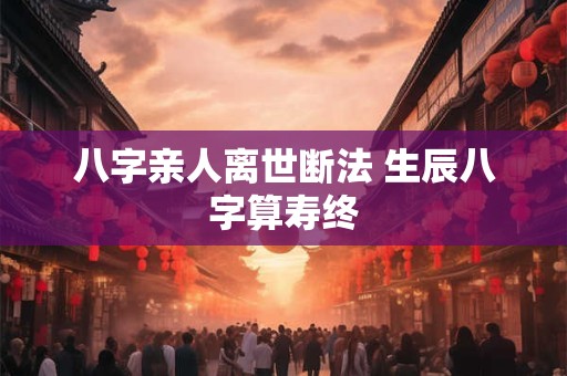 八字亲人离世断法 生辰八字算寿终