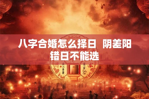 八字合婚怎么择日  阴差阳错日不能选