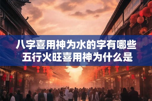 八字喜用神为水的字有哪些 五行火旺喜用神为什么是火