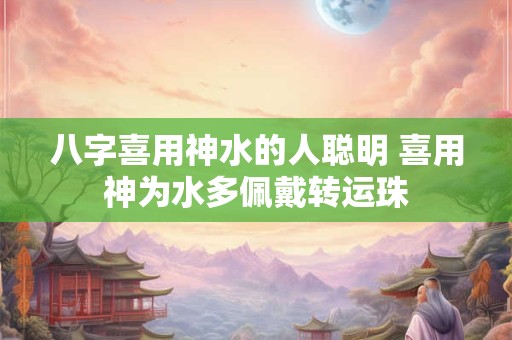 八字喜用神水的人聪明 喜用神为水多佩戴转运珠