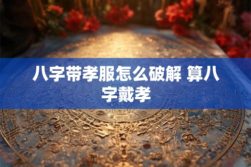 八字带孝服怎么破解 算八字戴孝