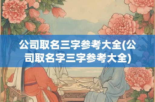 公司取名三字参考大全(公司取名字三字参考大全)