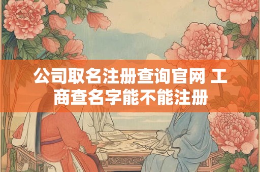 公司取名注册查询官网 工商查名字能不能注册
