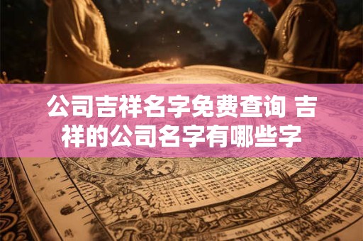 公司吉祥名字免费查询 吉祥的公司名字有哪些字