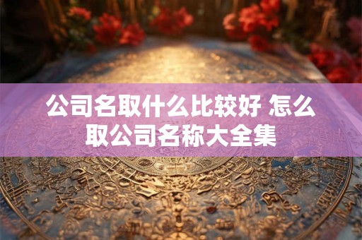 公司名取什么比较好 怎么取公司名称大全集