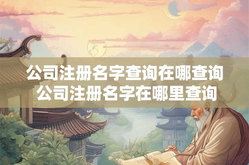 公司注册名字查询在哪查 查公司名称怎么查