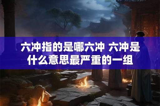 六冲指的是哪六冲 六冲是什么意思最严重的一组