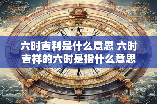 六时吉利是什么意思 六时吉祥的六时是指什么意思