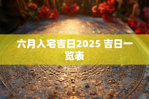 六月入宅吉日2025 吉日一览表
