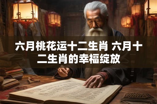 六月桃花运十二生肖 六月十二生肖的幸福绽放