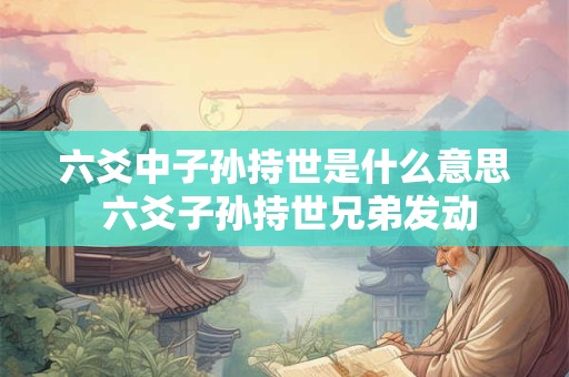 六爻中子孙持世是什么意思 六爻子孙持世兄弟发动