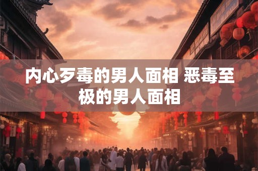 内心歹毒的男人面相 恶毒至极的男人面相