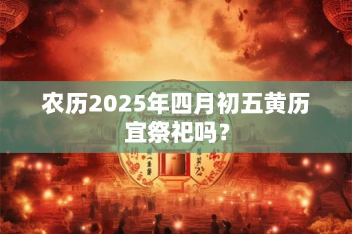 农历2025年四月初五黄历宜祭祀吗？