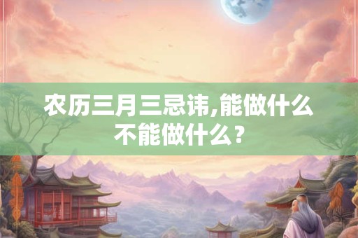 农历三月三忌讳,能做什么不能做什么？