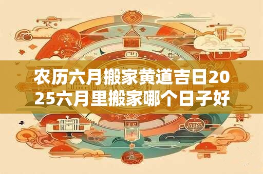 农历六月搬家黄道吉日2025六月里搬家哪个日子好