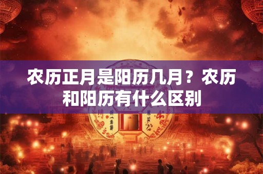 农历正月是阳历几月？农历和阳历有什么区别