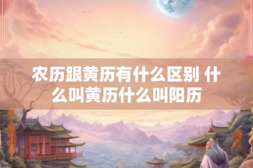农历跟黄历有什么区别 什么叫黄历什么叫阳历