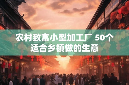 农村致富小型加工厂 50个适合乡镇做的生意