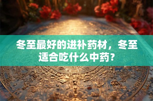 冬至最好的进补药材，冬至适合吃什么中药？