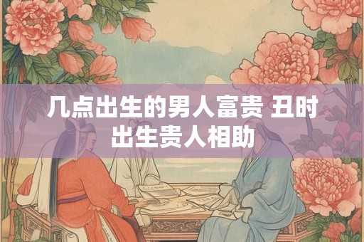 几点出生的男人富贵 丑时出生贵人相助