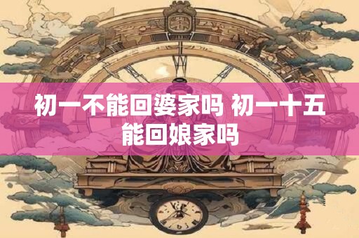 初一不能回婆家吗 初一十五能回娘家吗 初一不能回婆家吗 初一十五能回娘家吗