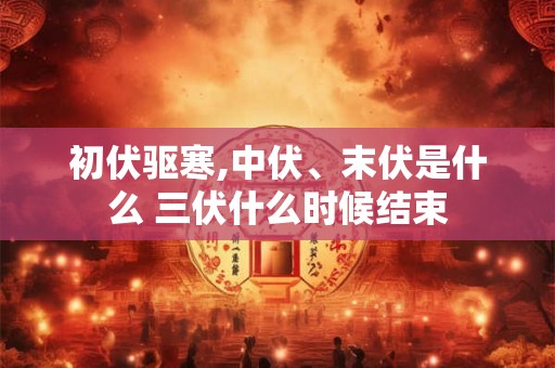 初伏驱寒,中伏、末伏是什么 三伏什么时候结束