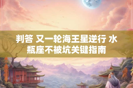 判答 又一轮海王星逆行 水瓶座不被坑关键指南