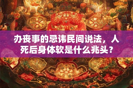 办丧事的忌讳民间说法，人死后身体软是什么兆头？