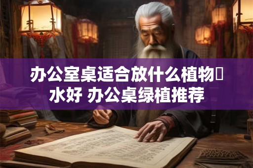 办公室桌适合放什么植物風水好 办公桌绿植推荐