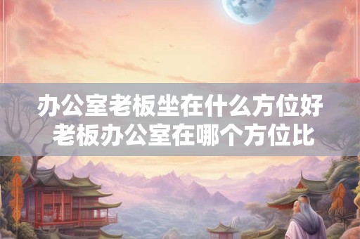 办公室老板坐在什么方位好 老板办公室在哪个方位比较好