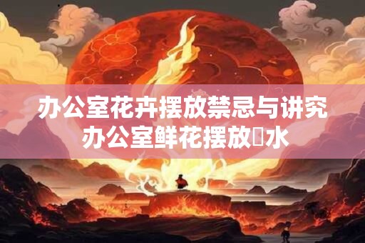 办公室花卉摆放禁忌与讲究 办公室鲜花摆放風水
