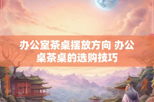 办公室茶桌摆放方向 办公桌茶桌的选购技巧