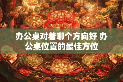 办公桌对着哪个方向好 办公桌位置的最佳方位