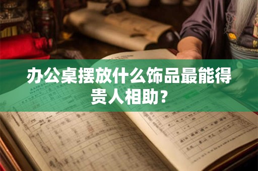 办公桌摆放什么饰品最能得贵人相助？