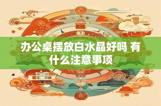 办公桌摆放白水晶好吗 有什么注意事项