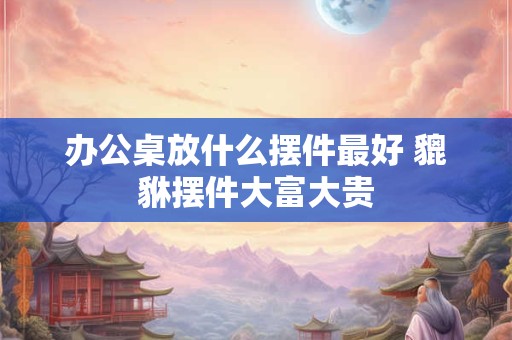 办公桌放什么摆件最好 貔貅摆件大富大贵