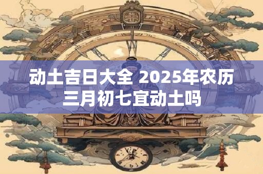 动土吉日大全 2025年农历三月初七宜动土吗