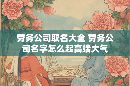 劳务公司取名大全 劳务公司名字怎么起高端大气