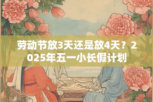 劳动节放3天还是放4天？2025年五一小长假计划