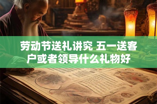 劳动节送礼讲究 五一送客户或者领导什么礼物好