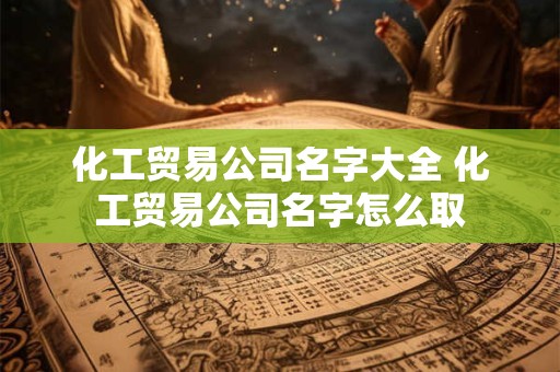 化工贸易公司名字大全 化工贸易公司名字怎么取