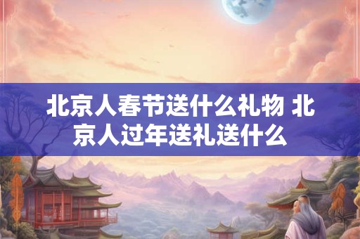 北京人春节送什么礼物 北京人过年送礼送什么