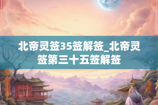 北帝灵签35签解签_北帝灵签第三十五签解签