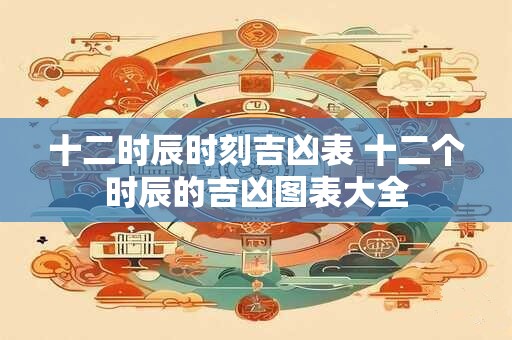 十二时辰时刻吉凶表 十二个时辰的吉凶图表大全