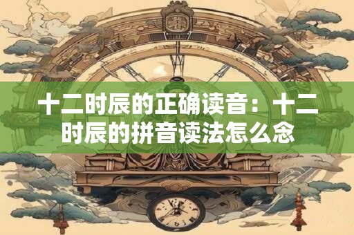 十二时辰的正确读音：十二时辰的拼音读法怎么念